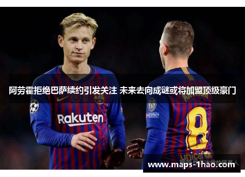 阿劳霍拒绝巴萨续约引发关注 未来去向成谜或将加盟顶级豪门